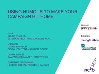 Exhibitors:
Sponsor:
USING HUMOUR TO MAKE YOUR
CAMPAIGN HIT HOME
CHAIR:
CHLOE STABLES
EXTERNAL RELATIONS MANAGER, NCVO
SPEAKERS:
DANIEL PATTISON
DIGITAL CONTENT MANAGER, SCOPE
DANNY BEALES
CAMPAIGNS MANAGER, DIABETES UK
GARETH ELLIS-THOMAS
HEAD OF DIGITAL, PROSTATE CANCER
 