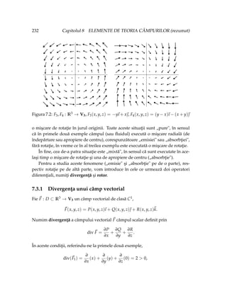 232 Capitolul 8 ELEMENTE DE TEORIA CÂMPURILOR (rezumat)
Figura 7.2: F3, F4 : R3 → V3, F3(x, y, z) = −y
~
ı + x~
, F4(x, y, z) = (y − x)
~
ı − (x + y)~

o mişcare de rotaţie în jurul originii. Toate aceste situaţii sunt „pure", în sensul
că în primele două exemple câmpul (sau fluidul) execută o mişcare radială (de
îndepărtare sau apropiere de centru), corespunzătoare „emisiei" sau „absorbţiei",
fără rotaţie, în vreme ce în al treilea exemplu este executată o mişcare de rotaţie.
În fine, cea de-a patra situaţie este „mixtă", în sensul că sunt executate în ace-
laşi timp o mişcare de rotaţie şi una de apropiere de centru („absorbţie").
Pentru a studia aceste fenomene („emisie" şi „absorbţie" pe de o parte), res-
pectiv rotaţie pe de altă parte, vom introduce în cele ce urmează doi operatori
diferenţiali, numiţi divergenţă şi rotor.
7.3.1 Divergenţa unui câmp vectorial
Fie ~
F : D ⊂ R3 → V3 un câmp vectorial de clasă C1,
~
F(x, y, z) = P(x, y, z)
~
ı + Q(x, y, z)~
 + R(x, y, z)~
k.
Numim divergenţă a câmpului vectorial ~
F câmpul scalar definit prin
div~
F =
∂P
∂x
+
∂Q
∂y
+
∂R
∂z
.
În aceste condiţii, referindu-ne la primele două exemple,
div(~
F1) =
∂
∂x
(x) +
∂
∂y
(y) +
∂
∂z
(0) = 2 > 0,
 
