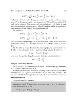 Paul Georgescu, ELEMENTE DE CALCUL INTEGRAL 233
div(~
F2) =
∂
∂x
(−x) +
∂
∂y
(−y) +
∂
∂z
(0) = −2 < 0,
deducând, intuitiv, faptul că divergenţa pozitivă este asociată unor fenomene de
„emisie", iar divergenţa negativă unora de „absorbţie" (o justificare mai detaliată
va fi oferită ulterior). Ceea ce este poate mai puţin intuitiv este faptul că toate
punctele domeniului „emit", respectiv „absorb", originea nefiind singurul punct
cu această proprietate, aşa cum pare să indice desenul.
De asemenea,
div(~
F3) =
∂
∂x
(−y) +
∂
∂y
(x) +
∂
∂z
(0) = 0,
div(~
F4) =
∂
∂x
(y − x) +
∂
∂y
(−x − y) +
∂
∂z
(0) = −2 < 0,
ceea ce confirmă intuiţia iniţială (în al treilea exemplu are loc doar o mişcare de
rotaţie, fără „emisie" sau „absorbţie", iar în cel de-al patrulea are loc o „absorb-
ţie").
Să observăm că putem defini similar şi divergenţa unui câmp vectorial ~
G :
E ⊂ R2 → V2. Astfel, dacă ~
G : E → V2 este un câmp vectorial de clasă C1,
~
G(x, y) = P(x, y)
~
ı + Q(x, y)~
,
vom numi divergenţă a câmpului vectorial ~
G câmpul scalar definit prin
div ~
G =
∂P
∂x
+
∂Q
∂y
.
Câmpuri vectoriale solenoidale
Fie ~
F : D → V3 un câmp vectorial de clasă C1. Spunem că ~
F este solenoidal
în D dacă div~
F este identic nul în D.
Conform cu observaţiile anterioare, un câmp solenoidal este un câmp fără
surse (pozitive sau negative, adică atât fără „emisie" cât şi fără „absorbţie"). Să
observăm că, utilizând notaţiile de mai sus, ~
F3 este un câmp vectorial solenoidal.
Proprietăţi de calcul
Au loc următoarele proprietăţi.
Teorema 7.3. Fie ~
F1, ~
F2 două câmpuri vectoriale de clasă C1 pe D, fie u un câmp
scalar pe D şi fie c ∈ R. Atunci
1. div(~
F1 + ~
F2) = div(~
F1) + div(~
F2);
 
