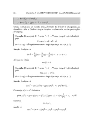 234 Capitolul 8 ELEMENTE DE TEORIA CÂMPURILOR (rezumat)
2. div(c~
F1) = c div(~
F1);
3. div(u~
F1) = (grad u) · ~
F1 + u div(~
F1).
Ultima formulă este un rezultat analog formulei de derivare a unui produs, cu
deosebirea că lui u, fiind un câmp scalar şi nu unul vectorial, nu i se poate aplica
divergenţa.
Exemplu. Determinaţi div~
F, unde ~
F : D → V3 este câmpul vectorial definit
prin
F(x, y, z) = x
~
ı + y~
 + z~
k
(~
r = x
~
ı + y~
 + z~
k reprezintă vectorul de poziţie ataşat lui M(x, y, z))
Soluţie. Se obţine că
div~
F =
∂
∂x
(x) +
∂
∂y
(y) +
∂
∂z
(z) = 1 + 1 + 1 = 3.
Are deci loc relaţia
div(~
r) = 3.
Exemplu. Determinaţi div~
F, unde ~
F : D → V3 este câmpul vectorial definit
prin
F(x, y, z) = k~
rk2
~
r
(~
r = x
~
ı + y~
 + z~
k reprezintă vectorul de poziţie ataşat lui M(x, y, z))
Soluţie. Se obţine că
div~
F = div(k~
rk2
~
r) = grad(k~
rk2
) ·~
r + k~
rk2
div(~
r).
Cu notaţia ϕ(x) = x2, deducem
grad(k~
rk2
) = grad ϕ(k~
rk) = ϕ0
(k~
rk)) grad k~
rk = 2k~
rk
~
r
k~
rk
= 2~
r, r 6=~
0.
Deoarece
div~
r = 3,
rezultă că
div~
F = 2~
r ·~
r + 3k~
rk2
= 2k~
rk2
+ 3k~
rk2
= 5k~
rk2
.
 