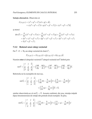 Paul Georgescu, ELEMENTE DE CALCUL INTEGRAL 235
Soluţie alternativă. Observăm că
F(x, y, z) = (x2
+ y2
+ z2
)(x
~
ı + y~
 + z~
k)
= x(x2
+ y2
+ z2
)
~
ı + y(x2
+ y2
+ z2
)~
 + z(x2
+ y2
+ z2
)~
k,
şi atunci
div(~
F) =
∂
∂x
((x2
+ y2
+ z2
)x) +
∂
∂y
((x2
+ y2
+ z2
)y) +
∂
∂z
((x2
+ y2
+ z2
)z)
= 2x2
+ (x2
+ y2
+ z2
) + 2y2
+ (x2
+ y2
+ z2
) + 2z2
+ (x2
+ y2
+ z2
)
= 5(x2
+ y2
+ z2
).
7.3.2 Rotorul unui câmp vectorial
Fie ~
F : D → V3 un câmp vectorial de clasă C1,
~
F(x, y, z) = P(x, y, z)
~
ı + Q(x, y, z)~
 + R(x, y, z)~
k.
Numim rotor al câmpului vectorial ~
F câmpul vectorial rot~
F definit prin
rot~
F =
~
ı ~
 ~
k
∂
∂x
∂
∂y
∂
∂z
P Q R
=
Ç
∂R
∂y
−
∂Q
∂z
å
~
ı +
Ç
∂P
∂z
−
∂R
∂x
å
~
 +
Ç
∂Q
∂x
−
∂P
∂y
å
~
k.
Referindu-ne la exemplele de mai sus,
rot ~
F1 =
~
ı ~
 ~
k
∂
∂x
∂
∂y
∂
∂z
x y 0
=
Ç
∂
∂y
(0) −
∂
∂z
(y)
å
~
ı +
Ç
∂
∂z
(x) −
∂
∂x
(0)
å
~

+
Ç
∂
∂x
(y) −
∂
∂y
(x)
å
~
k =~
0,
similar observându-se că rot ~
F2 = ~
0. Aceasta confirmă, din nou, intuiţia iniţială
(lipsa fenomenenului de rotaţie din primele două exemple). În plus,
rot ~
F3 =
~
ı ~
 ~
k
∂
∂x
∂
∂y
∂
∂z
−y x 0
=
Ç
∂
∂y
(0) −
∂
∂z
(x)
å
~
ı +
Ç
∂
∂z
(−y) −
∂
∂x
(0)
å
~

 