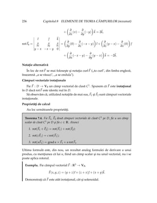 236 Capitolul 8 ELEMENTE DE TEORIA CÂMPURILOR (rezumat)
+
Ç
∂
∂x
(x) −
∂
∂y
(−y)
å
~
k = 2~
k,
rot ~
F4 =
~
ı ~
 ~
k
∂
∂x
∂
∂y
∂
∂z
y − x −x − y 0
=
Ç
∂
∂y
(0) −
∂
∂z
(−x − y)
å
~
ı +
Ç
∂
∂z
(y − x) −
∂
∂x
(0)
å
~

+
Ç
∂
∂x
(−x − y) −
∂
∂y
(y − x)
å
~
k = −2~
k.
Notaţie alternativă
În loc de rot~
F se mai foloseşte şi notaţia curl~
F („to curl", din limba engleză,
înseamnă „a se răsuci", „a se ondula").
Câmpuri vectoriale irotaţionale
Fie ~
F : D → V3 un câmp vectorial de clasă C1. Spunem că ~
F este irotaţional
în D dacă rot~
F este identic nul în D.
Să observăm că, utilizând notaţiile de mai sus, ~
F1 şi ~
F2 sunt câmpuri vectoriale
irotaţionale.
Proprietăţi de calcul
Au loc următoarele proprietăţi.
Teorema 7.4. Fie ~
F1, ~
F2 două câmpuri vectoriale de clasă C1 pe D, fie u un câmp
scalar de clasă C1 pe D şi fie c ∈ R. Atunci
1. rot(~
F1 + ~
F2) = rot(~
F1) + rot(~
F2);
2. rot(c~
F1) = c rot(~
F1);
3. rot(u~
F1) = grad u × ~
F1 + u rot~
F1.
Ultima formulă este, din nou, un rezultat analog formulei de derivare a unui
produs, cu menţiunea că lui u, fiind un câmp scalar şi nu unul vectorial, nu i se
poate aplica rotorul.
Exemplu. Fie câmpul vectorial ~
F : R3 → V3,
~
F(x, y, z) = (y + z)
~
ı + (z + x)~
 + (x + y)~
k.
Demonstraţi că ~
F este atât irotaţional, cât şi solenoidal.
 
