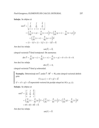 Paul Georgescu, ELEMENTE DE CALCUL INTEGRAL 237
Soluţie. Se obţine că
rot~
F =
~
ı ~
 ~
k
∂
∂x
∂
∂y
∂
∂z
y + z z + x x + y
=
Ç
∂
∂y
(x + y) −
∂
∂z
(z + x)
å
~
ı +
Ç
∂
∂z
(y + z) −
∂
∂x
(x + y)
å
~

+
Ç
∂
∂x
(z + x) −
∂
∂y
(y + z)
å
~
k
= (1 − 1)
~
ı + (1 − 1)~
 + (1 − 1)~
k =~
0.
Are deci loc relaţia
rot(~
F) =~
0,
câmpul vectorial ~
F fiind irotaţional. De asemenea
div~
F =
∂
∂x
(y + z) +
∂
∂y
(z + x) +
∂
∂z
(x + y) = 0 + 0 + 0 = 0.
Are deci loc relaţia
div(~
F) = 0,
câmpul vectorial ~
F fiind şi solenoidal.
Exemplu. Determinaţi rot~
F, unde ~
F : R3 → V3 este câmpul vectorial definit
prin
F(x, y, z) = x
~
ı + y~
 + z~
k
(~
r = x
~
ı + y~
 + z~
k reprezintă vectorul de poziţie ataşat lui M(x, y, z)).
Soluţie. Se obţine că
rot~
F =
~
ı ~
 ~
k
∂
∂x
∂
∂y
∂
∂z
x y z
=
Ç
∂
∂y
(z) −
∂
∂z
(y)
å
~
ı +
Ç
∂
∂z
(x) −
∂
∂x
(z)
å
~
 +
Ç
∂
∂x
(y) −
∂
∂y
(x)
å
~
k
= 0
~
ı + 0~
 + 0~
k =~
0.
Are deci loc relaţia
rot(~
r) =~
0.
 