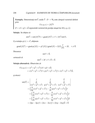 238 Capitolul 8 ELEMENTE DE TEORIA CÂMPURILOR (rezumat)
Exemplu. Determinaţi rot~
F, unde ~
F : D → V3 este câmpul vectorial definit
prin
F(x, y, z) = k~
rk2
~
r
(~
r = x
~
ı + y~
 + z~
k reprezintă vectorul de poziţie ataşat lui M(x, y, z))
Soluţie. Se obţine că
rot~
F = rot(k~
rk2
~
r) = grad(k~
rk2
) ×~
r + k~
rk2
rot(~
r).
Cu notaţia ϕ(x) = x2, obţinem
grad(k~
rk2
) = grad ϕ(k~
rk) = ϕ0
(k~
rk)) grad k~
rk = 2k~
rk
~
r
k~
rk
= 2~
r, r 6=~
0.
Deoarece
rot~
r =~
0,
urmează că
rot~
F = 2~
r ×~
r +~
0 =~
0.
Soluţie alternativă. Observăm că
F(x, y, z) = (x2
+ y2
+ z2
)(x
~
ı + y~
 + z~
k)
= x(x2
+ y2
+ z2
)
~
ı + y(x2
+ y2
+ z2
)~
 + z(x2
+ y2
+ z2
)~
k,
şi atunci
rot(~
F) =
~
ı ~
 ~
k
∂
∂x
∂
∂y
∂
∂z
x(x2 + y2 + z2) y(x2 + y2 + z2) z(x2 + y2 + z2)
=
Ç
∂
∂y
(z(x2
+ y2
+ z2
)) −
∂
∂z
(y(x2
+ y2
+ z2
))
å
~
ı
+
Ç
∂
∂z
(x(x2
+ y2
+ z2
)) −
∂
∂x
(z(x2
+ y2
+ z2
))
å
~

+
Ç
∂
∂x
(y(x2
+ y2
+ z2
)) −
∂
∂y
(x(x2
+ y2
+ z2
))
å
~
k
= (2yz − 2yz)
~
ı + (2zx − 2zx)~
 + (2xy − 2xy)~
k =~
0.
 