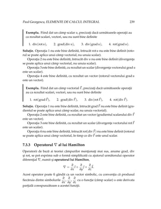 Paul Georgescu, ELEMENTE DE CALCUL INTEGRAL 239
Exemplu. Fiind dat un câmp scalar u, precizaţi dacă următoarele operaţii au
ca rezultat scalari, vectori, sau nu sunt bine definite
1. div(rot u), 2. grad(div u), 3. div(grad u), 4. rot(grad u).
Soluţie. Operaţia 1 nu este bine definită, întrucât rot u nu este bine definit (roto-
rul se poate aplica unui câmp vectorial, nu unuia scalar).
Operaţia 2 nu este bine definită, întrucât div u nu este bine definit (divergenţa
se poate aplica unui câmp vectorial, nu unuia scalar).
Operaţia 3 este bine definită, cu rezultat un scalar (divergenţa vectorului grad u
este un scalar).
Operaţia 4 este bine definită, cu rezultat un vector (rotorul vectorului grad u
este un vector).
Exemplu. Fiind dat un câmp vectorial ~
F, precizaţi dacă următoarele operaţii
au ca rezultat scalari, vectori, sau nu sunt bine definite
1. rot(grad~
F), 2. grad(div~
F), 3. div(rot~
F), 4. rot(div~
F).
Soluţie. Operaţia 1 nu este bine definită, întrucât grad~
F nu este bine definit (gra-
dientul se poate aplica unui câmp scalar, nu unuia vectorial).
Operaţia 2 este bine definită, cu rezultat un vector (gradientul scalarului div~
F
este un vector).
Operaţia 3 este bine definită, cu rezultat un scalar (divergenţa vectorului rot~
F
este un scalar).
Operaţia 4 nu este bine definită, întrucât rot(div~
F) nu este bine definit (rotorul
se poate aplica unui câmp vectorial, în timp ce div~
F este unul scalar.
7.3.3 Operatorul ∇ al lui Hamilton
Operatorii de bază ai teoriei câmpurilor menţionaţi mai sus, anume grad, div
şi rot, se pot exprima sub o formă simplificată cu ajutorul următorului operator
diferenţial ∇, numit şi operatorul lui Hamilton,
∇ =
∂
∂x
~
ı +
∂
∂y
~
 +
∂
∂z
~
k.
Acest operator poate fi gândit ca un vector simbolic, cu convenţia că produsul
fiecăruia dintre simbolurile
∂
∂x
,
∂
∂y
,
∂
∂z
cu o funcţie (câmp scalar) u este derivata
parţială corespunzătoare a acestei funcţii.
 