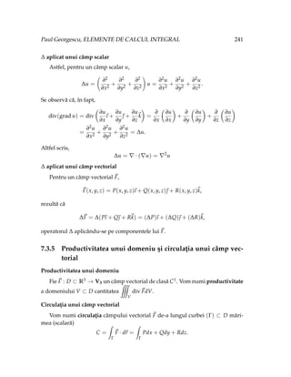 Paul Georgescu, ELEMENTE DE CALCUL INTEGRAL 241
∆ aplicat unui câmp scalar
Astfel, pentru un câmp scalar u,
∆u =
∂2
∂x2
+
∂2
∂y2
+
∂2
∂z2
!
u =
∂2u
∂x2
+
∂2u
∂y2
+
∂2u
∂z2
.
Se observă că, în fapt,
div(grad u) = div
Ç
∂u
∂x
~
ı +
∂u
∂y
~
 +
∂u
∂z
~
k
å
=
∂
∂x
Ç
∂u
∂x
å
+
∂
∂y
Ç
∂u
∂y
å
+
∂
∂z
Ç
∂u
∂z
å
=
∂2u
∂x2
+
∂2u
∂y2
+
∂2u
∂z2
= ∆u.
Altfel scris,
∆u = ∇ · (∇u) = ∇2
u
∆ aplicat unui câmp vectorial
Pentru un câmp vectorial ~
F,
~
F(x, y, z) = P(x, y, z)
~
ı + Q(x, y, z)~
 + R(x, y, z)~
k,
rezultă că
∆~
F = ∆(P
~
ı + Q~
 + R~
k) = (∆P)
~
ı + (∆Q)~
 + (∆R)~
k,
operatorul ∆ aplicându-se pe componentele lui ~
F.
7.3.5 Productivitatea unui domeniu şi circulaţia unui câmp vec-
torial
Productivitatea unui domeniu
Fie ~
F : D ⊂ R3 → V3 un câmp vectorial de clasă C1. Vom numi productivitate
a domeniului V ⊂ D cantitatea
˚
V
div~
FdV.
Circulaţia unui câmp vectorial
Vom numi circulaţia câmpului vectorial ~
F de-a lungul curbei (Γ) ⊂ D mări-
mea (scalară)
C =
ˆ
Γ
~
F · d~
r =
ˆ
Γ
Pdx + Qdy + Rdz.
 
