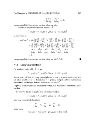 Paul Georgescu, ELEMENTE DE CALCUL INTEGRAL 243
+
∂2u
∂x∂y
−
∂2u
∂y∂x
!
~
k =~
0,
conform egalităţii derivatelor parţiale mixte ale lui u.
2. Fiind dat un câmp vectorial ~
F de clasă C2,
~
F(x, y, z) = P(x, y, z)
~
ı + Q(x, y, z)~
 + R(x, y, z)~
k,
să observăm că
div(rot~
F) = div
ñÇ
∂R
∂y
−
∂Q
∂z
å
~
ı +
Ç
∂P
∂z
−
∂R
∂x
å
~
 +
Ç
∂Q
∂x
−
∂P
∂y
å
~
k
ô
=
∂
∂x
Ç
∂R
∂y
−
∂Q
∂z
å
+
∂
∂y
Ç
∂P
∂z
−
∂R
∂x
å
+
∂
∂z
Ç
∂Q
∂x
−
∂P
∂y
å
=
∂2R
∂x∂y
−
∂2Q
∂x∂z
+
∂2P
∂y∂z
−
∂2R
∂y∂x
+
∂2Q
∂z∂x
−
∂2P
∂z∂y
= 0,
conform egalităţii derivatelor parţiale mixte ale lui P, Q, R. 
7.4.1 Câmpuri potenţiale
Fie un câmp vectorial ~
F : D → V3,
~
F(x, y, z) = P(x, y, z)
~
ı + Q(x, y, z)~
 + R(x, y, z)~
k.
Vom spune că ~
F este un câmp potenţial dacă el este gradientul unui câmp sca-
lar, adică există u : D → R astfel ca ~
F = grad u, câmpul scalar u numindu-se
potenţialul sau funcţia de forţă a câmpului vectorial ~
F.
Legătura între potenţialul unui câmp vectorial şi potenţialul unei forme dife-
renţiale
Se observă de aici că dacă ~
F este un câmp potenţial,
~
F(x, y, z) = P(x, y, z)
~
ı + Q(x, y, z)~
 + R(x, y, z)~
k.
iar u este potenţialul său, atunci
∂u
∂x
= P,
∂u
∂x
= Q,
∂u
∂x
= R.
Altfel spus,
~
F(x, y, z) = P(x, y, z)
~
ı + Q(x, y, z)~
 + R(x, y, z)~
k
 