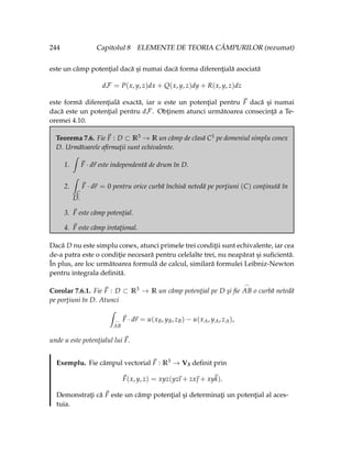 244 Capitolul 8 ELEMENTE DE TEORIA CÂMPURILOR (rezumat)
este un câmp potenţial dacă şi numai dacă forma diferenţială asociată
dF = P(x, y, z)dx + Q(x, y, z)dy + R(x, y, z)dz
este formă diferenţială exactă, iar u este un potenţial pentru ~
F dacă şi numai
dacă este un potenţial pentru dF. Obţinem atunci următoarea consecinţă a Te-
oremei 4.10.
Teorema 7.6. Fie ~
F : D ⊂ R3 → R un câmp de clasă C1 pe domeniul simplu conex
D. Următoarele afirmaţii sunt echivalente.
1.
ˆ
~
F · d~
r este independentă de drum în D.
2.
ˆ
C
~
F · d~
r = 0 pentru orice curbă închisă netedă pe porţiuni (C) conţinută în
D.
3. ~
F este câmp potenţial.
4. ~
F este câmp irotaţional.
Dacă D nu este simplu conex, atunci primele trei condiţii sunt echivalente, iar cea
de-a patra este o condiţie necesară pentru celelalte trei, nu neapărat şi suficientă.
În plus, are loc următoarea formulă de calcul, similară formulei Leibniz-Newton
pentru integrala definită.
Corolar 7.6.1. Fie ~
F : D ⊂ R3 → R un câmp potenţial pe D şi fie
_
AB o curbă netedă
pe porţiuni în D. Atunci
ˆ
_
AB
~
F · d~
r = u(xB, yB, zB) − u(xA, yA, zA),
unde u este potenţialul lui ~
F.
Exemplu. Fie câmpul vectorial ~
F : R3 → V3 definit prin
~
F(x, y, z) = xyz(yz
~
ı + zx~
 + xy~
k).
Demonstraţi că ~
F este un câmp potenţial şi determinaţi un potenţial al aces-
tuia.
 