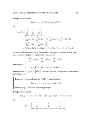 Paul Georgescu, ELEMENTE DE CALCUL INTEGRAL 245
Soluţie. Observăm că
~
F(x, y, z) = xy2
z2
~
ı + x2
yz2
~
 + x2
y2
z~
k,
iar
rot~
F =
~
ı ~
 ~
k
∂
∂x
∂
∂y
∂
∂z
xy2z2 x2yz2 x2y2z
=
Ç
∂
∂y
(x2
y2
z) −
∂
∂z
(x2
yz2
)
å
~
ı +
Ç
∂
∂z
(xy2
z2
) −
∂
∂x
(x2
y2
z)
å
~

+
Ç
∂
∂x
(x2
yz2
) −
∂
∂y
(xy2
z2
)
å
~
k
= (2x2
yz − 2x2
yz)
~
ı + (2xy2
z − 2xy2
z)~
 + (2xyz2
− 2xyz2
)~
k =~
0.
Urmează că ~
F este irotaţional şi, fiind definit pe întreg R3 (care este simplu conex),
este şi câmp potenţial. Fie u potenţialul său. Atunci
∂u
∂x
= xy2
z2
,
∂u
∂y
= x2
yz2
,
∂u
∂z
= x2
y2
z.
Deducem că
u =
ˆ
xy2
z2
dx =
1
2
x2
y2
z2
+ ϕ1(y, z).
Observăm că u(x, y, z) = 1
2 x2y2z2 verifică toate cele trei egalităţi, fiind deci un
potenţial al lui ~
F.
Exemplu. Fie câmpul vectorial ~
F : R3 → V3 definit prin
~
F(x, y, z) = (x + y + z)(x
~
ı + y~
 + z~
k).
Demonstraţi că ~
F nu este un câmp potenţial.
Soluţie. Observăm că
~
F(x, y, z) = (x2
+ xy + xz)
~
ı + (y2
+ yx + yz)~
 + (z2
+ zx + zy)~
k,
iar
rot~
F =
~
ı ~
 ~
k
∂
∂x
∂
∂y
∂
∂z
x2 + xy + xz y2 + yx + yz z2 + zx + zy
 