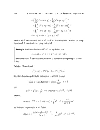 246 Capitolul 8 ELEMENTE DE TEORIA CÂMPURILOR (rezumat)
=
Ç
∂
∂y
(z2
+ zx + zy) −
∂
∂z
(y2
+ yx + yz)
å
~
ı
+
Ç
∂
∂z
(x2
+ xy + xz) −
∂
∂x
(z2
+ zx + zy)
å
~

+
Ç
∂
∂x
(y2
+ yx + yz) −
∂
∂y
(x2
+ xy + xz)
å
~
k
= (z − y)
~
ı + (x − z)~
 + (y − x)~
k.
De aici, rot~
F este neidentic nul în R3, iar ~
F nu este irotaţional. Nefiind un câmp
irotaţional, ~
F nu este nici un câmp potenţial.
Exemplu. Fie câmpul vectorial ~
F : R3 → V3 definit prin
~
F(x, y, z) = (x2
+ y2
+ z2
)n
(x
~
ı + y~
 + z~
k).
Demonstraţi că ~
F este un câmp potenţial şi determinaţi un potenţial al aces-
tuia.
Soluţie. Observăm că
~
F(x, y, z) = k~
rk2n
~
r, ~
r = x
~
ı + y~
 + z~
k.
Căutăm atunci un potenţial u de forma u = ϕ(k~
rk). Atunci
grad u = grad ϕ(k~
rk) = ϕ0
(k~
rk)
~
r
k~
rk
, ~
r 6=~
0,
iar
k~
rk2n
= ϕ0
(k~
rk)
1
k~
rk
=⇒ ϕ0
(k~
rk) = k~
rk2n+1
, ~
r 6=~
0.
De aici,
ϕ0
(r) = r2n+1
, r  0 =⇒ ϕ(r) =
ˆ
r2n+1
dr =
r2n+2
2n + 2
+ C.
Se obţine că un potenţial al lui ~
F este
u(x, y, z) =
(
»
x2 + y2 + z2)2n+2
2n + 2
=
1
2n + 2
(x2
+ y2
+ z2
)n+1
.
 