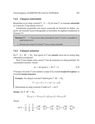 Paul Georgescu, ELEMENTE DE CALCUL INTEGRAL 247
7.4.2 Câmpuri solenoidale
Reamintim că un câmp vectorial ~
F : D → V3 de clasă C1 se numeşte solenoidal
în D dacă div~
F este identic nul în D.
Următoarele proprietăţi sunt atunci consecinţe ale formulei lui Stokes, res-
pectiv ale formulei Gauss-Ostrogradski şi formulelor de legătură menţionate în
Teorema 7.5.
Teorema 7.7. 1. Fluxul unui câmp solenoidal de clasă C1 printr-o suprafaţă ne-
tedă închisă este 0.
2. Rotorul unui câmp ~
G de clasă C2 este un câmp solenoidal.
7.4.3 Câmpuri armonice
Fie ~
F : D ⊂ R3 → V3. Vom spune că ~
F este armonic dacă este în acelaşi timp
solenoidal şi irotaţional.
Dacă D este simplu conex, atunci ~
F este de asemenea un câmp potenţial. Fie
u potenţialul acestuia. Atunci
∆u = div(grad u) = div~
F = 0. (7.2)
O funcţie u de clasă C2 care satisface ecuaţia (7.2), numită ecuaţia lui Laplace, va
fi numită funcţie armonică.
Exemplu. Fie câmpul vectorial ~
F definit prin ~
F : R3 → V3,
~
F = (y + z)
~
ı + (z + x)~
 + (x + y)~
k.
Determinaţi un câmp vectorial ~
A astfel ca ~
F = rot ~
A.
Soluţie. Fie ~
A : R3 → V3,
~
A(x, y, z) = P(x, y, z)
~
ı + Q(x, y, z)~
 + R(x, y, z)~
k.
Atunci
rot ~
A =
~
ı ~
 ~
k
∂
∂x
∂
∂y
∂
∂z
P Q R
=
Ç
∂R
∂y
−
∂Q
∂z
å
~
ı +
Ç
∂P
∂z
−
∂R
∂x
å
~
 +
Ç
∂Q
∂x
−
∂P
∂y
å
~
k,
 