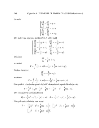 248 Capitolul 8 ELEMENTE DE TEORIA CÂMPURILOR (rezumat)
de unde





















∂R
∂y
−
∂Q
∂z
= y + z
∂P
∂z
−
∂R
∂x
= z + x
∂Q
∂x
−
∂P
∂y
= x + y.
Din motive de simetrie, căutăm P, Q, R astfel încât





















∂R
∂y
=
1
2
(y + z),
∂Q
∂z
= −
1
2
(y + z)
∂P
∂z
=
1
2
(z + x),
∂R
∂x
= −
1
2
(z + x)
∂Q
∂x
=
1
2
(x + y),
∂P
∂y
= −
1
2
(x + y).
Deoarece
∂P
∂z
=
1
2
(z + x),
rezultă că
P =
ˆ
1
2
(z + x)dz =
1
4
z2
+
1
2
zx + ϕ1(x, y).
Similar, deoarece
∂P
∂y
= −
1
2
(x + y),
rezultă că
P =
ˆ
−
1
2
(x + y)dy = −
1
4
y2
−
1
2
xy + ϕ2(x, z).
Comparând cele două expresii ale lui P, observăm că o posibilă soluţie este
P =
1
4
z2
+
1
2
zx −
1
4
y2
−
1
2
xy = −
1
4
(y2
− z2
) −
1
2
x(y − z).
Din considerente similare obţinem
Q = −
1
4
(z2
− x2
) −
1
2
y(z − x), R = −
1
4
(x2
− y2
) −
1
2
z(x − y).
Câmpul vectorial căutat este atunci
~
F = −
ñ
1
4
(y2
− z2
) +
1
2
x(y − z)
ô
~
ı −
ñ
1
4
(z2
− x2
) +
1
2
y(z − x)
ô
~

−
ñ
1
4
(x2
− y2
) +
1
2
z(x − y)
ô
~
k.
 