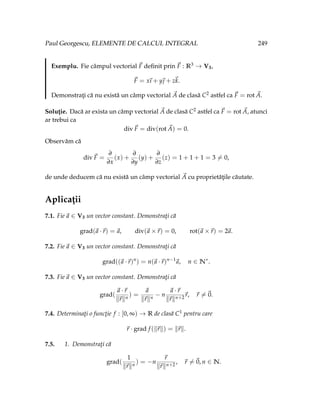 Paul Georgescu, ELEMENTE DE CALCUL INTEGRAL 249
Exemplu. Fie câmpul vectorial ~
F definit prin ~
F : R3 → V3,
~
F = x
~
ı + y~
 + z~
k.
Demonstraţi că nu există un câmp vectorial ~
A de clasă C2 astfel ca ~
F = rot ~
A.
Soluţie. Dacă ar exista un câmp vectorial ~
A de clasă C2 astfel ca ~
F = rot ~
A, atunci
ar trebui ca
div~
F = div(rot ~
A) = 0.
Observăm că
div~
F =
∂
∂x
(x) +
∂
∂y
(y) +
∂
∂z
(z) = 1 + 1 + 1 = 3 6= 0,
de unde deducem că nu există un câmp vectorial ~
A cu proprietăţile căutate.
Aplicaţii
7.1. Fie~
a ∈ V3 un vector constant. Demonstraţi că
grad(~
a ·~
r) =~
a, div(~
a ×~
r) = 0, rot(~
a ×~
r) = 2~
a.
7.2. Fie~
a ∈ V3 un vector constant. Demonstraţi că
grad((~
a ·~
r)n
) = n(~
a ·~
r)n−1
~
a, n ∈ N∗
.
7.3. Fie~
a ∈ V3 un vector constant. Demonstraţi că
grad(
~
a ·~
r
k~
rkn
) =
~
a
k~
rkn
− n
~
a ·~
r
k~
rkn+2
~
r, ~
r 6=~
0.
7.4. Determinaţi o funcţie f : [0, ∞) → R de clasă C1 pentru care
~
r · grad f (k~
rk) = k~
rk.
7.5. 1. Demonstraţi că
grad(
1
k~
rkn
) = −n
~
r
k~
rkn+2
, ~
r 6=~
0, n ∈ N.
 