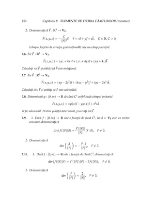 250 Capitolul 8 ELEMENTE DE TEORIA CÂMPURILOR (rezumat)
2. Demonstraţi că ~
F : R3 → V3,
~
F(x, y, z) = −
C
k~
rk3
~
r, ~
r = x
~
ı + y~
 + z~
k, C ∈ R, C  0,
(câmpul forţelor de atracţie gravitaţională) este un câmp potenţial.
7.6. Fie ~
F : R3 → V3,
~
F(x, y, z) = (yz + 4x)
~
ı + (xz + 4y)~
 + (xy + 4z)~
k.
Calculaţi rot~
F şi arătăţi că ~
F este irotaţional.
7.7. Fie ~
F : R3 → V3,
~
F(x, y, z) = (xy − 2z2
)
~
ı + (4xz − y2
)~
 + (yz − 2x2
)~
k.
Calculaţi div~
F şi arătăţi că ~
F este solenoidal.
7.8. Determinaţi ϕ : (0, ∞) → R de clasă C1 astfel încât câmpul vectorial
~
F(x, y, z) = xϕ(x)
~
ı − yϕ(x)~
 + x2
z~
k
să fie solenoidal. Pentru ϕ astfel determinat, precizaţi rot~
F.
7.9. 1. Dacă f : [0, ∞) → R este o funcţie de clasă C1, iar ~
a ∈ V3 este un vector
constant, demonstraţi că
div(f (k~
rk)~
a) =
f 0(k~
rk)
k~
rk
(~
r ·~
a), ~
r 6=~
0.
2. Demonstraţi că
div
Ç
~
a
k~
rk
å
= −
~
r ·~
a
k~
rk3
, ~
r 6=~
0.
7.10. 1. Dacă f : [0, ∞) → R este o funcţie de clasă C1, demonstraţi că
div(f (k~
rk)~
r) = f 0
(k~
rk)k~
rk + 3f (k~
rk), ~
r 6=~
0.
2. Demonstraţi că
div
Ç
~
r
k~
rk
å
=
2
k~
rk
, ~
r 6=~
0.
 