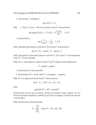 Paul Georgescu, ELEMENTE DE CALCUL INTEGRAL 251
3. Determinaţi p ∈ R astfel ca
div(k~
rkp
~
r) = 0.
7.11. 1. Dacă f : [0, ∞) → R este o funcţie de clasă C2, demonstraţi că
div(grad f (k~
rk)) = f 00
(k~
rk) + 2
f 0(k~
rk)
k~
rk
, ~
r 6=~
0.
2. Demonstraţi că
div
Ç
~
r
k~
rk
å
=
2
k~
rk
, ~
r 6=~
0.
7.12. Fiind date două câmpuri vectoriale ~
F, ~
G de clasă C1, demonstraţi că
div(~
F × ~
G) = rot(~
F) · ~
G − rot(~
G) · ~
F.
7.13. Demonstraţi că dacă două câmpuri vectoriale ~
F, ~
G de clasă C1 sunt irotaţionale,
atunci ~
F × ~
G este solenoidal.
7.14. Fie u, v două câmpuri scalare de clasă C1 şi fie ~
F câmpul vectorial definit prin
~
F = grad u × grad v.
1. Demonstraţi că F este solenoidal.
2. Demonstraţi că ~
F = rot ~
A, unde ~
A = 1
2(u grad v − v grad u).
7.15. Fie ~
F un câmp vectorial de clasă C2. Demonstraţi că
∇(∇ · ~
F) = ∇2~
F + ∇ × (∇ × ~
F),
adică
grad(div~
F) = ∆~
F + rot(rot~
F)
(prima formă este mai uşor de reţinut, întrucât toţi membrii conţin „pătrate în care
intervine operatorul Hamilton, putând fi şi privită prin analogie cu formula de derivare
a unui produs).
7.16. Demonstraţi că, folosind notaţia
~
F =




P
Q
R



 pentru ~
F = P
~
ı + Q~
 + R~
k,
 