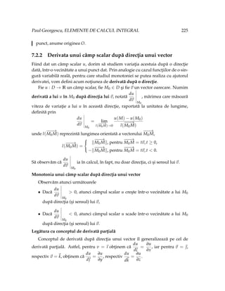 Paul Georgescu, ELEMENTE DE CALCUL INTEGRAL 225
punct, anume originea O.
7.2.2 Derivata unui câmp scalar după direcţia unui vector
Fiind dat un câmp scalar u, dorim să studiem variaţia acestuia după o direcţie
dată, într-o vecinătate a unui punct dat. Prin analogie cu cazul funcţiilor de o sin-
gură variabilă reală, pentru care studiul monotoniei se putea realiza cu ajutorul
derivatei, vom defini acum noţiunea de derivată după o direcţie.
Fie u : D → R un câmp scalar, fie M0 ∈ D şi fie ~
v un vector oarecare. Numim
derivată a lui u în M0 după direcţia lui ~
v, notată
du
d~
v
M0
, mărimea care măsoară
viteza de variaţie a lui u în această direcţie, raportată la unitatea de lungime,
definită prin
du
d~
v
M0
= lim
l(
−
−−
→
M0M)→0
u(M) − u(M0)
l(
−
−−
→
M0M)
unde l(
−
−−
→
M0M) reprezintă lungimea orientată a vectorului
−
−−
→
M0M,
l(
−
−−
→
M0M) =



k
−
−−
→
M0Mk, pentru
−
−−
→
M0M = t~
v, t ≥ 0,
−k
−
−−
→
M0Mk, pentru
−
−−
→
M0M = t~
v, t < 0.
Să observăm că
du
d~
v
M0
ia în calcul, în fapt, nu doar direcţia, ci şi sensul lui ~
v.
Monotonia unui câmp scalar după direcţia unui vector
Observăm atunci următoarele
• Dacă
du
d~
v
M0
> 0, atunci câmpul scalar u creşte într-o vecinătate a lui M0
după direcţia (şi sensul) lui ~
v,
• Dacă
du
d~
v
M0
< 0, atunci câmpul scalar u scade într-o vecinătate a lui M0
după direcţia (şi sensul) lui ~
v.
Legătura cu conceptul de derivată parţială
Conceptul de derivată după direcţia unui vector îl generalizează pe cel de
derivată parţială. Astfel, pentru v = ~
ı obţinem că
du
d
~
ı
=
∂u
∂x
, iar pentru ~
v = ~
,
respectiv ~
v =~
k, obţinem că
du
d~

=
∂u
∂y
, respectiv
du
d~
k
=
∂u
∂z
.
 