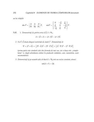 252 Capitolul 8 ELEMENTE DE TEORIA CÂMPURILOR (rezumat)
au loc relaţiile
div~
F =
ñ
∂
∂x
∂
∂y
∂
∂z
ô
~
F, rot~
F =




0 − ∂
∂z
∂
∂y
∂
∂z 0 − ∂
∂x
− ∂
∂y
∂
∂x 0




~
F.
7.17. 1. Demonstraţi că, pentru orice~
a,~
b,~
c ∈ V3,
~
a × (~
b ×~
c) = (~
a ·~
c)~
b − (~
a ·~
c)~
b.
2. Fie ~
F, ~
G două câmpuri vectoriale de clasă C1. Demonstraţi că
∇ × (~
F × ~
G) =
h
(∇ · ~
G)~
F − (∇ · ~
F)~
G
i
+
h
(~
G · ∇)~
F − (~
F · ∇)~
G
i
(prima parte este similară celei din formula de mai sus, iar a doua este „comple-
tarea ei, după schimbarea ordinii în produsele simbolice, care, reamintim, sunt
necomutative).
3. Demonstraţi (şi pe această cale) că dacă~
a ∈ V3 este un vector constant, atunci
rot(~
a ×~
r) = 2~
a.
 