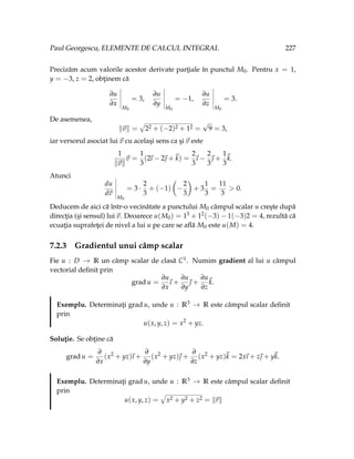 Paul Georgescu, ELEMENTE DE CALCUL INTEGRAL 227
Precizăm acum valorile acestor derivate parţiale în punctul M0. Pentru x = 1,
y = −3, z = 2, obţinem că
∂u
∂x
M0
= 3,
∂u
∂y
M0
= −1,
∂u
∂z
M0
= 3.
De asemenea,
k~
vk =
»
22 + (−2)2 + 12 =
√
9 = 3,
iar versorul asociat lui ~
v cu acelaşi sens ca şi ~
v este
1
k~
vk
~
v =
1
3
(2
~
ı − 2~
 +~
k) =
2
3
~
ı −
2
3
~
 +
1
3
~
k.
Atunci
du
d~
v
M0
= 3 ·
2
3
+ (−1)
Ç
−
2
3
å
+ 3
1
3
=
11
3
> 0.
Deducem de aici că într-o vecinătate a punctului M0 câmpul scalar u creşte după
direcţia (şi sensul) lui ~
v. Deoarece u(M0) = 13 + 12(−3) − 1(−3)2 = 4, rezultă că
ecuaţia suprafeţei de nivel a lui u pe care se află M0 este u(M) = 4.
7.2.3 Gradientul unui câmp scalar
Fie u : D → R un câmp scalar de clasă C1. Numim gradient al lui u câmpul
vectorial definit prin
grad u =
∂u
∂x
~
ı +
∂u
∂y
~
 +
∂u
∂z
~
k.
Exemplu. Determinaţi grad u, unde u : R3 → R este câmpul scalar definit
prin
u(x, y, z) = x2
+ yz.
Soluţie. Se obţine că
grad u =
∂
∂x
(x2
+ yz)
~
ı +
∂
∂y
(x2
+ yz)~
 +
∂
∂z
(x2
+ yz)~
k = 2x
~
ı + z~
 + y~
k.
Exemplu. Determinaţi grad u, unde u : R3 → R este câmpul scalar definit
prin
u(x, y, z) =
»
x2 + y2 + z2 = k~
rk
 