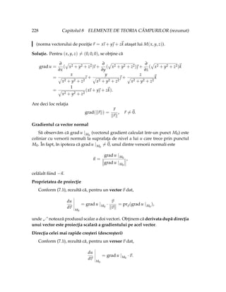 228 Capitolul 8 ELEMENTE DE TEORIA CÂMPURILOR (rezumat)
(norma vectorului de poziţie~
r = x
~
ı + y~
 + z~
k ataşat lui M(x, y, z)).
Soluţie. Pentru (x, y, z) 6= (0, 0, 0), se obţine că
grad u =
∂
∂x
(
»
x2 + y2 + z2)
~
ı +
∂
∂y
(
»
x2 + y2 + z2)~
 +
∂
∂z
(
»
x2 + y2 + z2)~
k
=
x
»
x2 + y2 + z2
~
ı +
y
»
x2 + y2 + z2
~
 +
z
»
x2 + y2 + z2
~
k
=
1
»
x2 + y2 + z2
(x
~
ı + y~
 + z~
k).
Are deci loc relaţia
grad(k~
rk) =
~
r
k~
rk
, ~
r 6=~
0.
Gradientul ca vector normal
Să observăm că grad u |M0
(vectorul gradient calculat într-un punct M0) este
coliniar cu versorii normali la suprafaţa de nivel a lui u care trece prin punctul
M0. În fapt, în ipoteza că grad u |M0
6=~
0, unul dintre versorii normali este
~
n =
grad u |M0
grad u |M0
,
celălalt fiind −~
n.
Proprietatea de proiecţie
Conform (7.1), rezultă că, pentru un vector ~
v dat,
du
d~
v
M0
= grad u |M0
·
~
v
k~
vk
= pr~
v(grad u |M0
),
unde „·" notează produsul scalar a doi vectori. Obţinem că derivata după direcţia
unui vector este proiecţia scalară a gradientului pe acel vector.
Direcţia celei mai rapide creşteri (descreşteri)
Conform (7.1), rezultă că, pentru un versor ~
v dat,
du
d~
v
M0
= grad u |M0
·~
v.
 