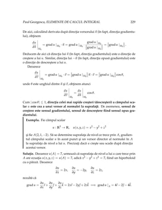 Paul Georgescu, ELEMENTE DE CALCUL INTEGRAL 229
De aici, calculând derivata după direcţia versorului~
n (în fapt, direcţia gradientu-
lui), obţinem
du
d~
n
M0
= grad u |M0
·~
n = grad u |M0
·
grad u |M0
grad u |M0
= grad u |M0
.
Deducem de aici că direcţia lui ~
n (în fapt, direcţia gradientului) este o direcţie de
creştere a lui u. Similar, direcţia lui −~
n (în fapt, direcţia opusă gradientului) este
o direcţie de descreştere a lui u.
Deoarece
du
d~
v
M0
= grad u |M0
·~
v = grad u |M0
~
n ·~
v = grad u |M0
cos θ,
unde θ este unghiul dintre ~
n şi ~
v, obţinem atunci
du
d~
v
M0
=
du
d~
n
M0
cos θ.
Cum | cos θ| ≤ 1, direcţia celei mai rapide creşteri (descreşteri) a câmpului sca-
lar u este cea a unui versor al normalei la suprafaţă. De asemenea, sensul de
creştere este sensul gradientului, sensul de descreştere fiind sensul opus gra-
dientului.
Exemplu. Fie câmpul scalar
u : R3
→ R, u(x, y, z) = x2
− y2
+ z2
şi fie A(2, 1, −2). Să se determine suprafaţa de nivel ce trece prin A, gradien-
tul câmpului scalar u în acest punct şi un versor director al normalei în A
la suprafaţa de nivel a lui u. Precizaţi dacă u creşte sau scade după direcţia
acestui versor.
Soluţie. Deoarece u(A) = 7, urmează că suprafaţa de nivel a lui u care trece prin
A are ecuaţia u(x, y, z) = u(A) = 7, adică x2 − y2 + z2 = 7, fiind un hiperboloid
cu o pânză. Deoarece
∂u
∂x
= 2x,
∂u
∂y
= −2y,
∂u
∂z
= 2z,
rezultă că
grad u =
∂u
∂x
~
ı +
∂u
∂y
~
 +
∂u
∂z
~
k = 2x
~
ı − 2y~
 + 2z~
k =⇒ grad u |A = 4
~
ı − 2~
 − 4~
k.
 