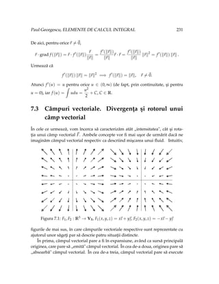 Paul Georgescu, ELEMENTE DE CALCUL INTEGRAL 231
De aici, pentru orice~
r 6=~
0,
~
r · grad f (k~
rk) =~
r · f 0
(k~
rk)
~
r
k~
rk
=
f 0(k~
rk)
k~
rk
~
r ·~
r =
f 0(k~
rk)
k~
rk
k~
rk2
= f 0
(k~
rk) k~
rk .
Urmează că
f 0
(k~
rk) k~
rk = k~
rk2
=⇒ f 0
(k~
rk) = k~
rk, ~
r 6=~
0.
Atunci f 0(u) = u pentru orice u ∈ (0, ∞) (de fapt, prin continuitate, şi pentru
u = 0), iar f (u) =
ˆ
udu =
u2
2
+ C, C ∈ R.
7.3 Câmpuri vectoriale. Divergenţa şi rotorul unui
câmp vectorial
În cele ce urmează, vom încerca să caracterizăm atât „intensitatea", cât şi rota-
ţia unui câmp vectorial ~
F. Ambele concepte vor fi mai uşor de urmărit dacă ne
imaginăm câmpul vectorial respectiv ca descriind mişcarea unui fluid. Intuitiv,
Figura 7.1: F1, F2 : R3 → V3, F1(x, y, z) = x
~
ı + y~
, F2(x, y, z) = −x
~
ı − y~

figurile de mai sus, în care câmpurile vectoriale respective sunt reprezentate cu
ajutorul unor săgeţi par să descrie patru situaţii distincte.
În prima, câmpul vectorial pare a fi în expansiune, având ca sursă principală
originea, care pare să „emită" câmpul vectorial. În cea de-a doua, originea pare să
„absoarbă" câmpul vectorial. În cea de-a treia, câmpul vectorial pare să execute
 