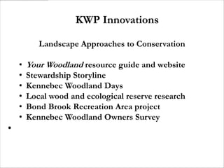 KWP Innovations

           Landscape Approaches to Conservation

    •   Your Woodland resource guide and website
    •   Stewardship Storyline
    •   Kennebec Woodland Days
    •   Local wood and ecological reserve research
    •   Bond Brook Recreation Area project
    •   Kennebec Woodland Owners Survey
•
 