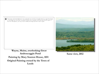 Wayne, Maine, overlooking Great
            Androscoggin Pond            Same view, 2012
 Painting by Mary Stanton House, 1851
Original Painting owned by the Town of
                   Leeds
 