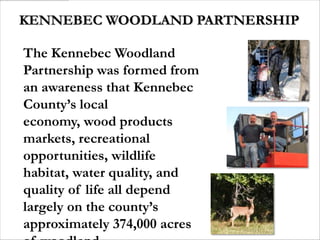 KENNEBEC WOODLAND PARTNERSHIP

The Kennebec Woodland
Partnership was formed from
an awareness that Kennebec
County’s local
economy, wood products
markets, recreational
opportunities, wildlife
habitat, water quality, and
quality of life all depend
largely on the county’s
approximately 374,000 acres
 