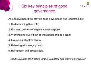 Six key principles of good
governance
An effective board will provide good governance and leadership by:
1. Understanding their role;
2. Ensuring delivery of organisational purpose;
3. Working effectively both as individuals and as a team;
4. Exercising effective control;
5. Behaving with integrity; and
6. Being open and accountable.
Good Governance: A Code for the Voluntary and Community Sector
 