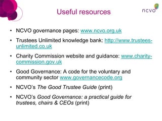 Useful resources
• NCVO governance pages: www.ncvo.org.uk
• Trustees Unlimited knowledge bank: http://www.trustees-
unlimited.co.uk
• Charity Commission website and guidance: www.charity-
commission.gov.uk
• Good Governance: A code for the voluntary and
community sector www.governancecode.org
• NCVO’s The Good Trustee Guide (print)
• NCVO’s Good Governance: a practical guide for
trustees, chairs & CEOs (print)
 