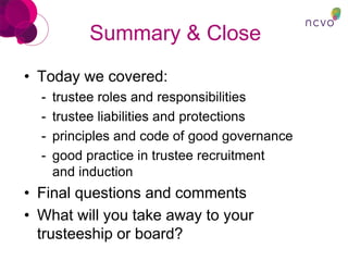 Summary & Close
• Today we covered:
- trustee roles and responsibilities
- trustee liabilities and protections
- principles and code of good governance
- good practice in trustee recruitment
and induction
• Final questions and comments
• What will you take away to your
trusteeship or board?
 