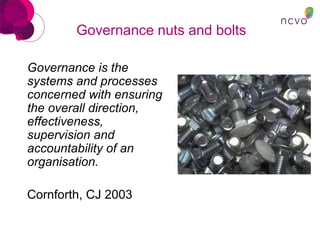 Governance nuts and bolts
Governance is the
systems and processes
concerned with ensuring
the overall direction,
effectiveness,
supervision and
accountability of an
organisation.
Cornforth, CJ 2003
 