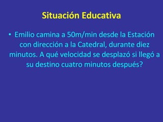 Situación Educativa Emilio camina a 50m/min desde la Estación con dirección a la Catedral, durante diez minutos. A qué velocidad se desplazó si llegó a su destino cuatro minutos después? 