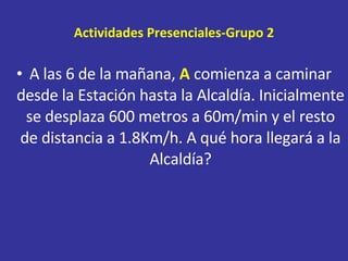 Actividades Presenciales-Grupo 2 A las 6 de la mañana,  A  comienza a caminar desde la Estación hasta la Alcaldía. Inicialmente se desplaza 600 metros a 60m/min y el resto de distancia a 1.8Km/h. A qué hora llegará a la Alcaldía? 