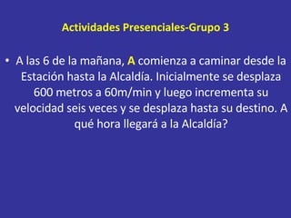 Actividades Presenciales-Grupo 3 A las 6 de la mañana,  A  comienza a caminar desde la Estación hasta la Alcaldía. Inicialmente se desplaza 600 metros a 60m/min y luego incrementa su velocidad seis veces y se desplaza hasta su destino. A qué hora llegará a la Alcaldía? 