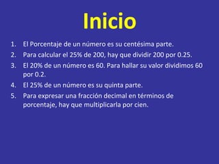 Inicio El Porcentaje de un número es su centésima parte. Para calcular el 25% de 200, hay que dividir 200 por 0.25. El 20% de un número es 60. Para hallar su valor dividimos 60 por 0.2. El 25% de un número es su quinta parte. Para expresar una fracción decimal en términos de porcentaje, hay que multiplicarla por cien. 