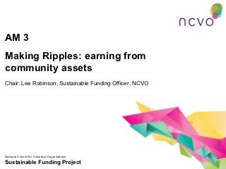 AM 3
Making Ripples: earning from
community assets
Chair: Lee Robinson, Sustainable Funding Officer, NCVO




National Council for Voluntary Organisations
Sustainable Funding Project
 