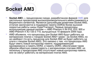 Socket AM3
 Socket AM3 — процессорное гнездо, разработанное фирмой AMD для
настольных процессоров высокопроизводительного,мейнстримового и
бюджетного сегментов. Является дальнейшим развитием Socket AM2,
отличия заключаются в поддержке памяти DDR3и более высокой
скоростью работы шины HyperTransport. Первые процессоры,
использующие данный разъём — AMD Phenom II X4 910, 810, 805 и
AMD Phenom II X3 720 и 710, выпущенные 10 февраля 2009 года.
 AMD объявила, что процессоры для Socket AM3 будут работать на
материнских платах с гнездом Socket AM2+ (реже - на Socket AM2), но
не наоборот (то есть процессор для Socket AM2 не будет работать на
плате с гнездом Socket AM3). Это связано с тем, что процессоры AM3
будут иметь новый контроллер памяти, поддерживающий
одновременно и память DDR2, и память DDR3, обеспечивая таким
образом обратную совместимость с материнскими платами AM2, но
поскольку у процессоров AM2 отсутствует новый контроллер памяти,
они не смогут работать на материнских платах AM3.
 