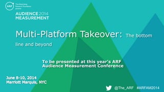 @The_ARF #ARFAM2014@The_ARF #ARFAM2014
Multi-Platform Takeover: The bottom
line and beyond
To be presented at this year’s ARF
Audience Measurement Conference
 