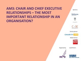 Organised by: Lead Partner:
Media Partner:
Sponsors:AM3: CHAIR AND CHIEF EXECUTIVE
RELATIONSHIPS – THE MOST
IMPORTANT RELATIONSHIP IN AN
ORGANISATION?
Drinks sponsor:
 