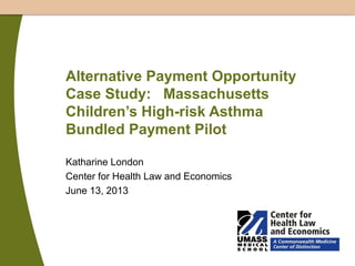 Alternative Payment Opportunity
Case Study: Massachusetts
Children’s High-risk Asthma
Bundled Payment Pilot
Katharine London
Center for Health Law and Economics
June 13, 2013

 
