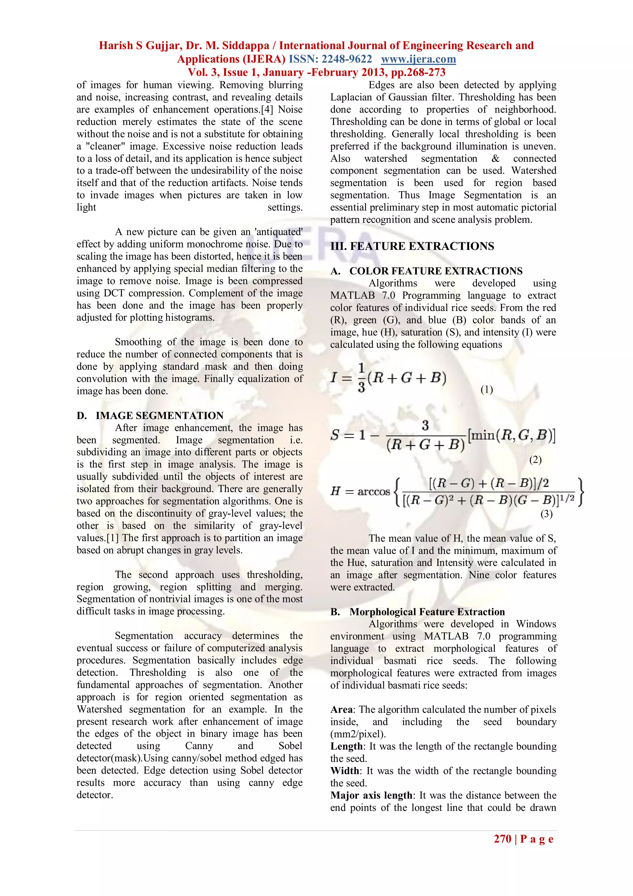 Harish S Gujjar, Dr. M. Siddappa / International Journal of Engineering Research and
                   Applications (IJERA) ISSN: 2248-9622 www.ijera.com
                      Vol. 3, Issue 1, January -February 2013, pp.268-273
of images for human viewing. Removing blurring                         Edges are also been detected by applying
and noise, increasing contrast, and revealing details        Laplacian of Gaussian filter. Thresholding has been
are examples of enhancement operations.[4] Noise             done according to properties of neighborhood.
reduction merely estimates the state of the scene            Thresholding can be done in terms of global or local
without the noise and is not a substitute for obtaining      thresholding. Generally local thresholding is been
a "cleaner" image. Excessive noise reduction leads           preferred if the background illumination is uneven.
to a loss of detail, and its application is hence subject    Also watershed segmentation & connected
to a trade-off between the undesirability of the noise       component segmentation can be used. Watershed
itself and that of the reduction artifacts. Noise tends      segmentation is been used for region based
to invade images when pictures are taken in low              segmentation. Thus Image Segmentation is an
light                                            settings.   essential preliminary step in most automatic pictorial
                                                             pattern recognition and scene analysis problem.
         A new picture can be given an 'antiquated'
effect by adding uniform monochrome noise. Due to            III. FEATURE EXTRACTIONS
scaling the image has been distorted, hence it is been
enhanced by applying special median filtering to the         A. COLOR FEATURE EXTRACTIONS
image to remove noise. Image is been compressed                       Algorithms      were     developed      using
using DCT compression. Complement of the image               MATLAB 7.0 Programming language to extract
has been done and the image has been properly                color features of individual rice seeds. From the red
adjusted for plotting histograms.                            (R), green (G), and blue (B) color bands of an
                                                             image, hue (H), saturation (S), and intensity (I) were
         Smoothing of the image is been done to              calculated using the following equations
reduce the number of connected components that is
done by applying standard mask and then doing
convolution with the image. Finally equalization of
image has been done.                                                                            (1)

D. IMAGE SEGMENTATION
         After image enhancement, the image has
been segmented. Image segmentation i.e.
subdividing an image into different parts or objects
is the first step in image analysis. The image is                                                            (2)
usually subdivided until the objects of interest are
isolated from their background. There are generally
two approaches for segmentation algorithms. One is
based on the discontinuity of gray-level values; the                                                            (3)
other is based on the similarity of gray-level
values.[1] The first approach is to partition an image                The mean value of H, the mean value of S,
based on abrupt changes in gray levels.                      the mean value of I and the minimum, maximum of
                                                             the Hue, saturation and Intensity were calculated in
          The second approach uses thresholding,             an image after segmentation. Nine color features
region growing, region splitting and merging.                were extracted.
Segmentation of nontrivial images is one of the most
difficult tasks in image processing.                         B. Morphological Feature Extraction
                                                                      Algorithms were developed in Windows
          Segmentation accuracy determines the               environment using MATLAB 7.0 programming
eventual success or failure of computerized analysis         language to extract morphological features of
procedures. Segmentation basically includes edge             individual basmati rice seeds. The following
detection. Thresholding is also one of the                   morphological features were extracted from images
fundamental approaches of segmentation. Another              of individual basmati rice seeds:
approach is for region oriented segmentation as
Watershed segmentation for an example. In the                Area: The algorithm calculated the number of pixels
present research work after enhancement of image             inside, and including the seed boundary
the edges of the object in binary image has been             (mm2/pixel).
detected      using       Canny      and      Sobel          Length: It was the length of the rectangle bounding
detector(mask).Using canny/sobel method edged has            the seed.
been detected. Edge detection using Sobel detector           Width: It was the width of the rectangle bounding
results more accuracy than using canny edge                  the seed.
detector.                                                    Major axis length: It was the distance between the
                                                             end points of the longest line that could be drawn

                                                                                                      270 | P a g e
 