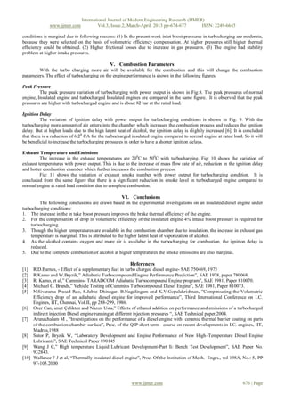 International Journal of Modern Engineering Research (IJMER)
              www.ijmer.com             Vol.3, Issue.2, March-April. 2013 pp-674-677      ISSN: 2249-6645

conditions is marginal due to following reasons: (1) In the present work inlet boost pressures in turbocharging are moderate,
because they were selected on the basis of volumetric efficiency compensation. At higher pressures still higher thermal
efficiency could be obtained. (2) Higher frictional losses due to increase in gas pressures. (3) The engine had stability
problem at higher intake pressures.

                                              V. Combustion Parameters
        With the turbo charging more air will be available for the combustion and this will change the combustion
parameters. The effect of turbocharging on the engine performance is shown in the following figures.

Peak Pressure
         The peak pressure variation of turbocharging with power output is shown in Fig:8. The peak pressures of normal
engine, Insulated engine and turbocharged Insulated engines are compared in the same figure. It is observed that the peak
pressures are higher with turbocharged engine and is about 82 bar at the rated load.

Ignition Delay
          The variation of ignition delay with power output for turbocharging conditions is shown in Fig: 9. With the
turbocharging more amount of air enters into the chamber which increases the combustion process and reduces the ignition
delay. But at higher loads due to the high latent heat of alcohol, the ignition delay is slightly increased [6]. It is concluded
that there is a reduction of 6.20 CA for the turbocharged insulated engine compared to normal engine at rated load. So it will
be beneficial to increase the turbocharging pressures in order to have a shorter ignition delays.

Exhaust Temperature and Emissions
         The increase in the exhaust temperatures are 200C to 500C with turbocharging. Fig: 10 shows the variation of
exhaust temperatures with power output. This is due to the increase of mass flow rate of air, reduction in the ignition delay
and hotter combustion chamber which further increases the combustion process.
         Fig: 11 shows the variation of exhaust smoke number with power output for turbocharging condition. It is
concluded from the same figure that there is a significant reduction in smoke level in turbocharged engine compared to
normal engine at rated load condition due to complete combustion.

                                                    VI. Conclusions
        The following conclusions are drawn based on the experimental investigations on an insulated diesel engine under
turbocharging conditions:
1. The increase in the in take boost pressure improves the brake thermal efficiency of the engine.
2. For the compensation of drop in volumetric efficiency of the insulated engine 4% intake boost pressure is required for
    turbocharging.
3. Though the higher temperatures are available in the combustion chamber due to insulation, the increase in exhaust gas
    temperature is marginal. This is attributed to the higher latent heat of vaporization of alcohol.
4. As the alcohol contains oxygen and more air is available in the turbocharging for combustion, the ignition delay is
    reduced.
5. Due to the complete combustion of alcohol at higher temperatures the smoke emissions are also marginal.

                                                         References
[1]  R.D.Barnes, - Effect of a supplementary fuel in turbo charged diesel engine- SAE 750469, 1975
[2]  R.Kamo and W.Bryzik,” Adiabatic Turbocompound Engine Performance Prediction”, SAE 1978, paper 780068.
[3]  R. Kamo, et al,” Cummins- TARADCOM Adiabatic Turbocompound Engine program”, SAE 1981, Paper 810070.
[4]  Michael C. Brands,” Vehicle Testing of Cummins Turbocompound Diesel Engine”, SAE 1981, Paper 810073.
[5]  N.Sivarama Prasad Rao, S.Jabez Dhinagar, B.Nagalingam and K.V.Gopalakrishnan, ”Compensating the Volumetric
     Efficiency drop of an adiabatic diesel engine for improved performance”, Third International Conference on I.C.
     Engines, IIT, Chennai, Vol.II, pp 288-299, 1986.
[6] Ozer Can, smet Çelikten and Nazım Usta,” Effects of ethanol addition on performance and emissions of a turbocharged
     indirect injection Diesel engine running at different injection pressures “, SAE Technical paper,2004.
[7] Arunachalam M , “Investigations on the performance of a diesel engine with ceramic thermal barrier coating on parts
     of the combustion chamber surface”, Proc. of the QIP short term course on recent developments in I.C. engines, IIT,
     Madras,1988
[8] Sutor P, Bryzik W, “Laboratory Development and Engine Performance of New High–Temperature Diesel Engine
     Lubricants”, SAE Technical Paper 890145
[9] Wang J C,” High temperature Liquid Lubricant Development-Part Ii: Bench Test Development”, SAE Paper No.
     932843.
[10] Wallance F J et al, “Thermally insulated diesel engine”, Proc. Of the Institution of Mech. Engrs., vol 198A, No.: 5, PP
     97-105.2000



                                                          www.ijmer.com                                              676 | Page
 