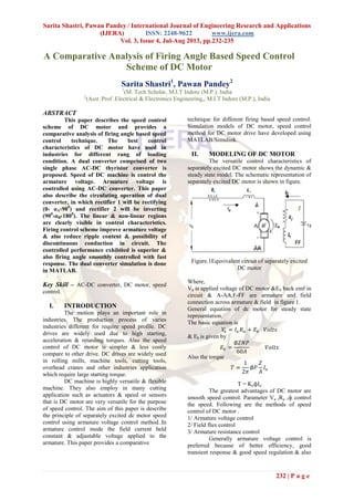 Sarita Shastri, Pawan Pandey / International Journal of Engineering Research and Applications
(IJERA) ISSN: 2248-9622 www.ijera.com
Vol. 3, Issue 4, Jul-Aug 2013, pp.232-235
232 | P a g e
A Comparative Analysis of Firing Angle Based Speed Control
Scheme of DC Motor
Sarita Shastri1
, Pawan Pandey2
1
(M. Tech Scholar, M.I.T Indore (M.P.), India
2
(Asst .Prof .Electrical & Electronics Engineering,, M.I.T Indore (M.P.), India
ABSTRACT
This paper describes the speed control
scheme of DC motor and provides a
comparative analysis of firing angle based speed
control technique. The best control
characteristics of DC motor have used in
industries for different rang of loading
condition. A dual converter comprised of two
single phase AC-DC thyristor converter is
proposed. Speed of DC machine is control the
armature voltage. Armature voltage is
controlled using AC-DC converter. This paper
also describe the circulating operation of dual
converter, in which rectifier 1 will be rectifying
(0‹ αA‹900
) and rectifier 2 will be inverting
(900
‹αB‹1800
). The linear & non-linear regions
are clearly visible in control characteristics.
Firing control scheme improve armature voltage
& also reduce ripple content & possibility of
discontinuous conduction in circuit. The
controlled performance exhibited is superior &
also firing angle smoothly controlled with fast
response. The dual converter simulation is done
in MATLAB.
Key Skill – AC-DC converter, DC motor, speed
control.
I. INTRODUCTION
The motion plays an important role in
industries. The production process of varies
industries different for require speed profile. DC
drives are widely used due to high starting,
acceleration & retarding torques. Also the speed
control of DC motor is simpler & less costly
compare to other drive. DC drives are widely used
in rolling mills, machine tools, cutting tools,
overhead cranes and other industries application
which require large starting torque.
DC machine is highly versatile & flexible
machine. They also employ in many cutting
application such as actuators & speed or sensors
that is DC motor are very versatile for the purpose
of speed control. The aim of this paper is describe
the principle of separately excited dc motor speed
control using armature voltage control method..In
armature control mode the field current held
constant & adjustable voltage applied to the
armature. This paper provides a comparative
technique for different firing based speed control.
Simulation models of DC motor, speed control
method for DC motor drive have developed using
MATLAB/Simulink.
II. MODELING OF DC MOTOR
The versatile control characteristics of
separately excited DC motor shows the dynamic &
steady state model. The schematic representation of
separately excited DC motor is shown in figure.
Figure.1Equvivalent circuit of separately excited
DC motor
Where,
Va is applied voltage of DC motor &Eb back emf in
circuit & A-AA,F-FF are armature and field
connection across armature & field in figure 1.
General equation of dc motor for steady state
representation.
The basic equation is
𝑉𝑎 = 𝐼𝑎 𝑅 𝑎 + 𝐸𝑏 𝑉𝑜𝑙𝑡𝑠
& Eb is given by
𝐸𝑏 =
∅𝑍𝑁𝑃
60𝐴
𝑉𝑜𝑙𝑡𝑠
Also the torque
𝑇 =
1
2𝜋
∅𝑃
𝑍
𝐴
𝐼𝑎
T = KeфIa
The greatest advantages of DC motor are
smooth speed control. Parameter Va ,Ra ,ф control
the speed. Following are the methods of speed
control of DC motor .
1/ Armature voltage control
2/ Field flux control
3/ Armature resistance control
Generally armature voltage control is
preferred because of better efficiency, good
transient response & good speed regulation & also
 