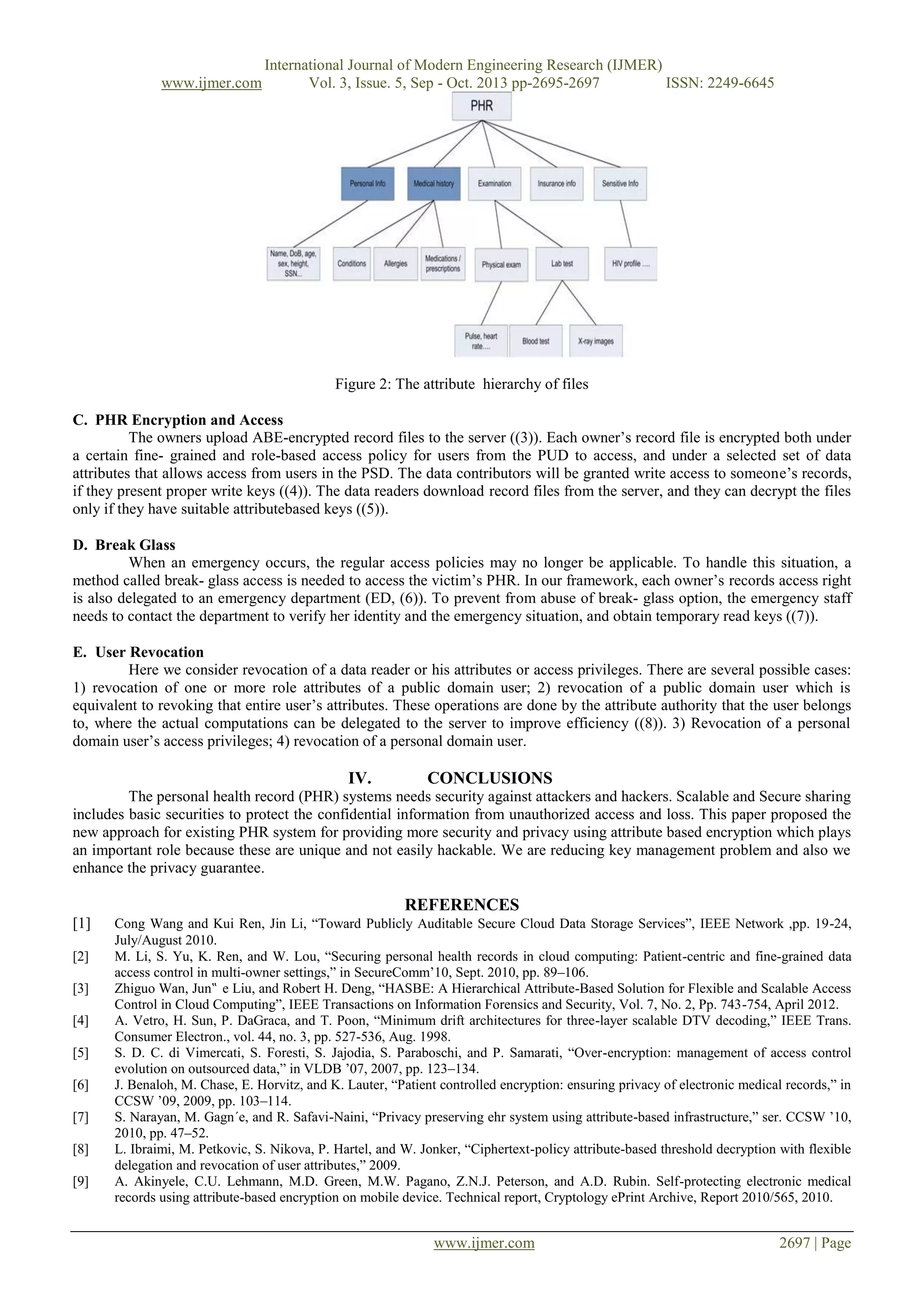 www.ijmer.com

International Journal of Modern Engineering Research (IJMER)
Vol. 3, Issue. 5, Sep - Oct. 2013 pp-2695-2697
ISSN: 2249-6645

Figure 2: The attribute hierarchy of files
C. PHR Encryption and Access
The owners upload ABE-encrypted record files to the server ((3)). Each owner’s record file is encrypted both under
a certain fine- grained and role-based access policy for users from the PUD to access, and under a selected set of data
attributes that allows access from users in the PSD. The data contributors will be granted write access to someone’s records,
if they present proper write keys ((4)). The data readers download record files from the server, and they can decrypt the files
only if they have suitable attributebased keys ((5)).
D. Break Glass
When an emergency occurs, the regular access policies may no longer be applicable. To handle this situation, a
method called break- glass access is needed to access the victim’s PHR. In our framework, each owner’s records access right
is also delegated to an emergency department (ED, (6)). To prevent from abuse of break- glass option, the emergency staff
needs to contact the department to verify her identity and the emergency situation, and obtain temporary read keys ((7)).
E. User Revocation
Here we consider revocation of a data reader or his attributes or access privileges. There are several possible cases:
1) revocation of one or more role attributes of a public domain user; 2) revocation of a public domain user which is
equivalent to revoking that entire user’s attributes. These operations are done by the attribute authority that the user belongs
to, where the actual computations can be delegated to the server to improve efficiency ((8)). 3) Revocation of a personal
domain user’s access privileges; 4) revocation of a personal domain user.

IV.

CONCLUSIONS

The personal health record (PHR) systems needs security against attackers and hackers. Scalable and Secure sharing
includes basic securities to protect the confidential information from unauthorized access and loss. This paper proposed the
new approach for existing PHR system for providing more security and privacy using attribute based encryption which plays
an important role because these are unique and not easily hackable. We are reducing key management problem and also we
enhance the privacy guarantee.

REFERENCES
[1]
[2]
[3]
[4]
[5]
[6]
[7]
[8]
[9]

Cong Wang and Kui Ren, Jin Li, “Toward Publicly Auditable Secure Cloud Data Storage Services”, IEEE Network ,pp. 19-24,
July/August 2010.
M. Li, S. Yu, K. Ren, and W. Lou, “Securing personal health records in cloud computing: Patient-centric and fine-grained data
access control in multi-owner settings,” in SecureComm’10, Sept. 2010, pp. 89–106.
Zhiguo Wan, Jun‟ e Liu, and Robert H. Deng, “HASBE: A Hierarchical Attribute-Based Solution for Flexible and Scalable Access
Control in Cloud Computing”, IEEE Transactions on Information Forensics and Security, Vol. 7, No. 2, Pp. 743-754, April 2012.
A. Vetro, H. Sun, P. DaGraca, and T. Poon, “Minimum drift architectures for three-layer scalable DTV decoding,” IEEE Trans.
Consumer Electron., vol. 44, no. 3, pp. 527-536, Aug. 1998.
S. D. C. di Vimercati, S. Foresti, S. Jajodia, S. Paraboschi, and P. Samarati, “Over-encryption: management of access control
evolution on outsourced data,” in VLDB ’07, 2007, pp. 123–134.
J. Benaloh, M. Chase, E. Horvitz, and K. Lauter, “Patient controlled encryption: ensuring privacy of electronic medical records,” in
CCSW ’09, 2009, pp. 103–114.
S. Narayan, M. Gagn´e, and R. Safavi-Naini, “Privacy preserving ehr system using attribute-based infrastructure,” ser. CCSW ’10,
2010, pp. 47–52.
L. Ibraimi, M. Petkovic, S. Nikova, P. Hartel, and W. Jonker, “Ciphertext-policy attribute-based threshold decryption with flexible
delegation and revocation of user attributes,” 2009.
A. Akinyele, C.U. Lehmann, M.D. Green, M.W. Pagano, Z.N.J. Peterson, and A.D. Rubin. Self-protecting electronic medical
records using attribute-based encryption on mobile device. Technical report, Cryptology ePrint Archive, Report 2010/565, 2010.

www.ijmer.com

2697 | Page

 