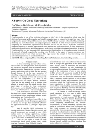 Prof. G Buddhawar et al Int. Journal of Engineering Research and Application
ISSN : 2248-9622, Vol. 3, Issue 6, Nov-Dec 2013, pp.234-239

RESEARCH ARTICLE

www.ijera.com

OPEN ACCESS

A Survey On Cloud Networking
Prof.Gaurav Buddhawar, Mr.Ketan Belekar
1

Department of Computer Science and Technology Namdeorao Poreddiwar College of engineering and
Technology,Gadchiroli
2
Department of Computer Science and Technology University of Bedfordshire,U.K

Abstract
Cloud computing is one of the evolving technology in today’s era. It has changed the whole view that
distributed computing, grid computing and parallel computing used to present. In the past few years cloud
computing has grown widely and becomes the part of the IT industry, because it offers reliability, scalability,
flexibility and cost effectiveness for computer processes. And also it offers reduced capital expenditure,
complexity and maintenance, operational risks to those who ask for the service. It provides economical
computing resources for business applications to small, medium and large organizations. It offers the resources
and services through internet, where these services are delivered form data centres located throughout the world.
Cloud networking is a new approach which adds networking functionalities to the cloud computing. It extends
the approach of cloud computing by providing extra flexibility in the aspect of location, movement and
interconnection in between virtual resources. This paper surveys the concept of cloud networking, cloud
network management and its security architecture.
Keywords- Cloud computing, Cloud Networking, Network Virtualisation, cloud networking security
I.
INTRODUCTION
In cloud computing, provider offers various
services to the user through internet from anywhere at
any time across the globe. It can be viewed as virtual
pool of computing resources (e.g., networks, servers,
storage, applications, and services) that are accessed
through internet. It is the next generation of
networking computing which can deliver software and
hardware as on-demand services and resources with
low cost and complexities [1-2]. Most of the
organisations such as Google, Amazon, Microsoft,
Oracle and HP are working on it to provide cloud
solution in several ways. The cloud provides three
major types of services in cloud environment:
Software as a service (SaaS), Platform as a Service
(PaaS), and Infrastructure as a Service (IaaS) [3-4].
SaaS- Software’s are provided as a service to
the users which enable consumers to use the service
on cloud server without installing the software in their
local machine. (e.g. GoogleDocs [5]).
PaaS- In this platform is provided to the
users, which enables them to develop new applications
or services and also put their customized software’s
and applications on cloud. (e.g. Google’s AppEngine
[6]).
Iaas- It provides ideal environment for
running applications. Storage, hardware, servers, and
network component are provided in this, which
enables users to manage applications, storage,
operating system and network. (e.g. Amazon’s EC2
[7]). It is also known as Hardware as a service (HaaS).
There are four types of clouds in cloud
environments: Public cloud, Private cloud, Hybrid
cloud and Community cloud [8]. Public cloud is
www.ijera.com

accessible to any user, which offers several resources
such as storage and applications to the public (any
user). Private cloud is maintained by individual
organization. Employees of that organization in
private cloud have access to the cloud services. Hybrid
cloud is the combination of one or more clouds
(public, private and community clouds). In hybrid
cloud, the cloud services are accessible to the
organization users and also to the authorized public
users. Community cloud is mixture of one or more
clouds (public, private, and community cloud). In
community cloud, the cloud services are shared by
many organizations or within community for single
reason. Cloud computing helps many organizations to
store and process their huge amount of data efficiently
with minimum cost and flexibility over the internet.
“The concept of cloud networking extends
cloud computing in a way that it allows extra
flexibility
in
placement,
movement,
and
interconnection of virtual resources” [9]. The project
SAIL (Scalable Adaptive Internet Solutions) [10]
investigates cloud networking as the combination of
cloud computing infrastructures and network
infrastructures. In cloud networking, networks can
easily be reconfigured within cloud environment. In
this virtual resources are connected and moved
automatically from one operator’s infrastructure side
to another. Cloud applications demands for a flexible
network, because of this virtual resource can be placed
in order to minimize latency of access and network
load. This paper presents an architecture developed in
SAIL that supports virtual infrastructure deployed ondemand through multiple providers, including data
centre and network operators.
234 | P a g e

 