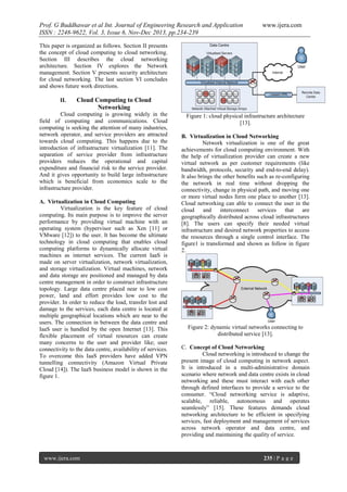 Prof. G Buddhawar et al Int. Journal of Engineering Research and Application
ISSN : 2248-9622, Vol. 3, Issue 6, Nov-Dec 2013, pp.234-239

www.ijera.com

This paper is organized as follows. Section II presents
the concept of cloud computing to cloud networking.
Section III describes the cloud networking
architecture. Section IV explores the Network
management. Section V presents security architecture
for cloud networking. The last section VI concludes
and shows future work directions.
II.

Cloud Computing to Cloud
Networking

Cloud computing is growing widely in the
field of computing and communications. Cloud
computing is seeking the attention of many industries,
network operator, and service providers are attracted
towards cloud computing. This happens due to the
introduction of infrastructure virtualization [11]. The
separation of service provider from infrastructure
providers reduces the operational and capital
expenditure and financial risk to the service provider.
And it gives opportunity to build large infrastructure
which is beneficial from economics scale to the
infrastructure provider.
A. Virtualization in Cloud Computing
Virtualization is the key feature of cloud
computing. Its main purpose is to improve the server
performance by providing virtual machine with an
operating system (hypervisor such as Xen [11] or
VMware [12]) to the user. It has become the ultimate
technology in cloud computing that enables cloud
computing platforms to dynamically allocate virtual
machines as internet services. The current IaaS is
made on server virtualization, network virtualization,
and storage virtualization. Virtual machines, network
and data storage are positioned and managed by data
centre management in order to construct infrastructure
topology. Large data centre placed near to low cost
power, land and effort provides low cost to the
provider. In order to reduce the load, transfer lost and
damage to the services, each data centre is located at
multiple geographical locations which are near to the
users. The connection in between the data centre and
IaaS user is handled by the open Internet [13]. This
flexible placement of virtual resources can create
many concerns to the user and provider like; user
connectivity to the data centre, availability of services.
To overcome this IaaS providers have added VPN
tunnelling connectivity (Amazon Virtual Private
Cloud [14]). The IaaS business model is shown in the
figure 1.

www.ijera.com

Figure 1: cloud physical infrastructure architecture
[13].
B. Virtualization in Cloud Networking
Network virtualization is one of the great
achievements for cloud computing environment. With
the help of virtualization provider can create a new
virtual network as per customer requirements (like
bandwidth, protocols, security and end-to-end delay).
It also brings the other benefits such as re-configuring
the network in real time without dropping the
connectivity, change in physical path, and moving one
or more virtual nodes form one place to another [13].
Cloud networking can able to connect the user in the
cloud and interconnect
services that are
geographically distributed across cloud infrastructures
[8]. The users can specify their needed virtual
infrastructure and desired network properties to access
the resources through a single control interface. The
figure1 is transformed and shown as follow in figure
2.

Figure 2: dynamic virtual networks connecting to
distributed service [13].
C. Concept of Cloud Networking
Cloud networking is introduced to change the
present image of cloud computing in network aspect.
It is introduced in a multi-administrative domain
scenario where network and data centre exists in cloud
networking and these must interact with each other
through defined interfaces to provide a service to the
consumer. “Cloud networking service is adaptive,
scalable, reliable, autonomous and operates
seamlessly” [15]. These features demands cloud
networking architecture to be efficient in specifying
services, fast deployment and management of services
across network operator and data centre, and
providing and maintaining the quality of service.

235 | P a g e

 