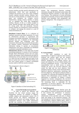 Prof. G Buddhawar et al Int. Journal of Engineering Research and Application
ISSN : 2248-9622, Vol. 3, Issue 6, Nov-Dec 2013, pp.234-239
resource interface provides specific information to the
administrator which then used specifically to
configure the resources as per user’s need. Computer
resource interface provides creation, deletion, start,
and stop of virtual machines. It computes the service
query and configures the compute service
characteristics. Storage resource interface is mainly
rely on standards like cloud data management
interface. Because of this it is widely accepted in
cloud. Network providers offer storage space to user
for storing cache, files and documents. Network
resource interface are introduced in cloud networking
to configure, and manage the network as a part of
cloud environment [19].
Distributed Control Plane: It is a collection of
interfaces, protocols and control operations. It is used
by infrastructure providers to communicate and
exchange cross-domain information. The protocol and
interfaces may vary; it depends on the relationship
between domain and technology used. The
interactions which take place in between the providers
are reference solution, notification and distributed
information sharing. It operates at cross-domain
infrastructure level and is responsible for distributed
coordination and global information access.
Infrastructure Service: It is the major part of cloud
networking architecture. It consists of set of interfaces
through which infrastructure service user can create,
monitor and manage virtual infrastructure provided by
infrastructure service provider [17]. Its main objective
is to allow the user to specify high level goals in the
form of system level service which then broken into
low level control actions. It requires well-defined
security model to fulfil the security constraint.
This arrangement is shown in figure 4.

www.ijera.com

domain. The management functions exchange
information through the distributed control plane and
management functions interfaces in both single and
cross domains. The architecture of cloud networking
management is basically consists of three management
functions: goal translation, fault management, and
resource management. This arrangement is shown in
figure 5.

Figure5. Conceptual view of Management
Architecture
H. Goal translation
The goal translation is used for
transformation of high-level objectives like business,
technical and security goals into the resource
configuration objective. Through this user from
different background with different motives can
request and manage the services without dealing with
low-level configuration services. It has three main
responsibilities such as which service to accept,
translate the service into low-level objectives, and
control the high and low level objective. Goal
translation function consists of four functional blocks:
high-level objectives, optimization, monitoring, and
low-level objectives. The high-level objective block is
accountable for collecting and handling the high-level
objective from infrastructure service interface. The
optimization is responsible for finding a solution
suggested by resource management into low-level
objectives which is similar to the high-level objectives.
The monitoring block is responsible for the
requirement of low-level objective. The low-level
block contains the translated objectives.

Figure 4: Interfaces of cloud networking [15].
IV.

CLOUD NETWORK MANAGEMENT

In order to achieve the efficiency and
flexibility for the virtual resource usage, the
management solutions are designed in efficient,
scalable, adaptive and autonomous manner [18]. It
should provide the effective management for
computational, network and storage resources. The
management functions work within infrastructure
provider and contribute in handling administrative
www.ijera.com

I. Fault Management
The fault management function gives the
status updates of resources, measurements and models.
It also monitors the performance of resources,
resource
management,
security
mechanisms,
infrastructure service providers and users. It detects
faults and change in the monitored resources. The
fault management function encloses a Fault Detection
and Performance Analysis (FDPA) block, which is
responsible for the implementation of algorithms and a
237 | P a g e

 