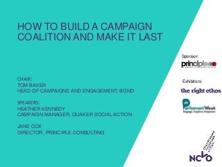 Exhibitors:
Sponsor:
HOW TO BUILD A CAMPAIGN
COALITION AND MAKE IT LAST
CHAIR:
TOM BAKER
HEAD OF CAMPAIGNS AND ENGAGEMENT, BOND
SPEAKERS:
HEATHER KENNEDY
CAMPAIGN MANAGER, QUAKER SOCIAL ACTION
JANE COX
DIRECTOR, PRINCIPLE CONSULTING
 
