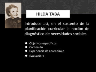 HILDA TABA
Introduce así, en el sustento de la
planificación curricular la noción de
diagnóstico de necesidades sociales.
 Objetivos específicos
 Contenido
 Experiencia de aprendizaje
 Evaluación

 